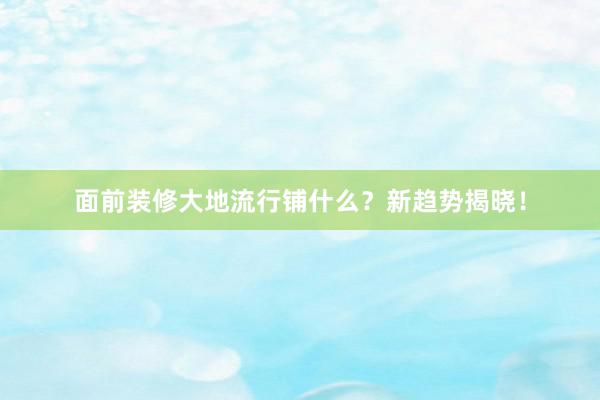 面前装修大地流行铺什么？新趋势揭晓！