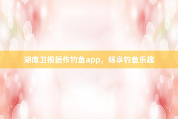 湖南卫视振作钓鱼app，畅享钓鱼乐趣